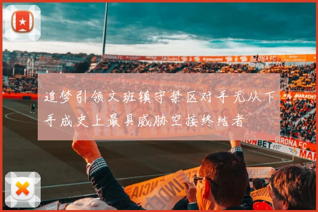 追梦引领文班镇守禁区对手无从下手成史上最具威胁空接终结者