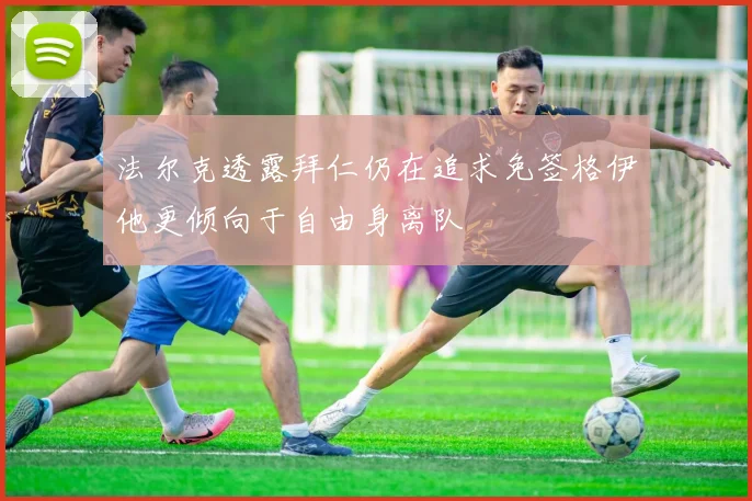 法尔克透露拜仁仍在追求免签格伊他更倾向于自由身离队