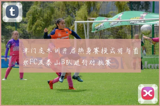 津门虎冬训开启热身赛模式将与首尔FC及泰山B队进行对抗赛