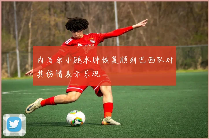 内马尔小腿水肿恢复顺利巴西队对其伤情表示乐观