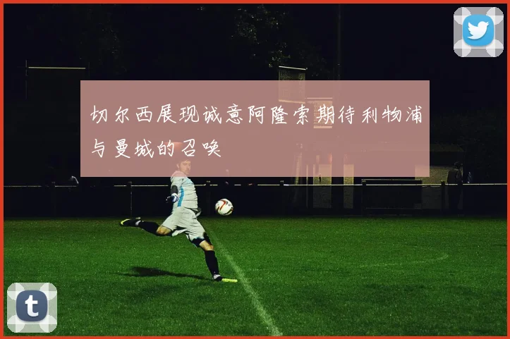 切尔西展现诚意阿隆索期待利物浦与曼城的召唤