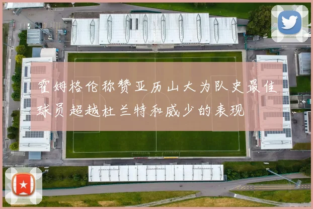 霍姆格伦称赞亚历山大为队史最佳球员超越杜兰特和威少的表现