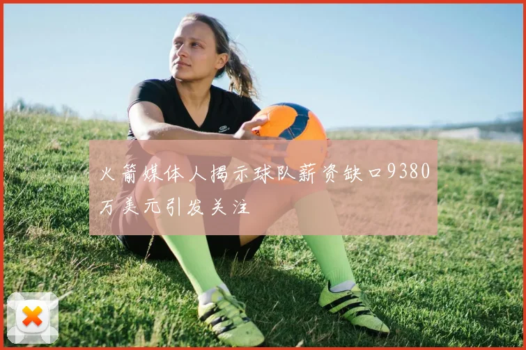 火箭媒体人揭示球队薪资缺口9380万美元引发关注