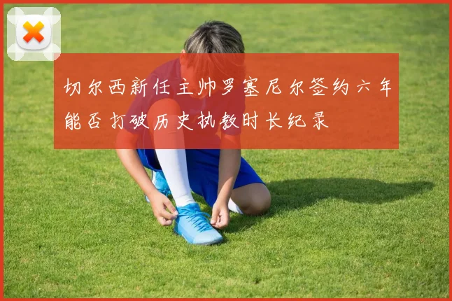 切尔西新任主帅罗塞尼尔签约六年能否打破历史执教时长纪录