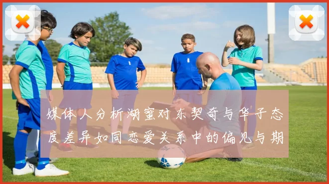 媒体人分析湖蜜对东契奇与华子态度差异如同恋爱关系中的偏见与期待